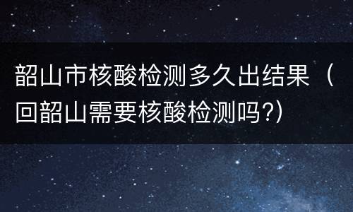 韶山市核酸检测多久出结果（回韶山需要核酸检测吗?）
