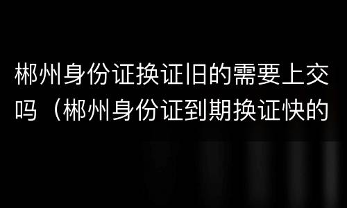 郴州身份证换证旧的需要上交吗（郴州身份证到期换证快的要多久）