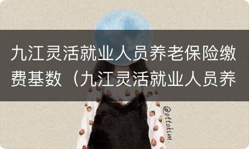 九江灵活就业人员养老保险缴费基数（九江灵活就业人员养老保险缴费基数）
