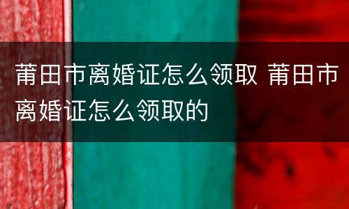 莆田市离婚证怎么领取 莆田市离婚证怎么领取的