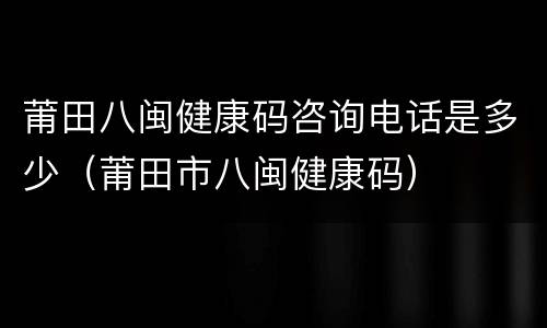莆田八闽健康码咨询电话是多少（莆田市八闽健康码）