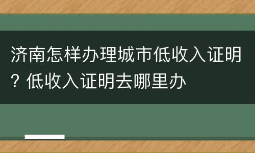 济南怎样办理城市低收入证明? 低收入证明去哪里办