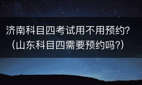 济南科目四考试用不用预约？（山东科目四需要预约吗?）