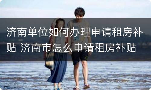 济南单位如何办理申请租房补贴 济南市怎么申请租房补贴