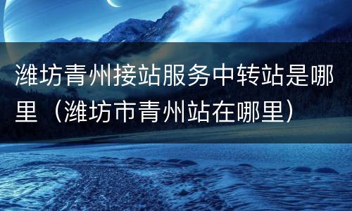 潍坊青州接站服务中转站是哪里（潍坊市青州站在哪里）