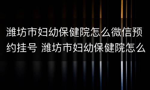 潍坊市妇幼保健院怎么微信预约挂号 潍坊市妇幼保健院怎么微信预约挂号呢
