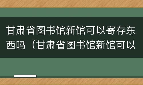 甘肃省图书馆新馆可以寄存东西吗（甘肃省图书馆新馆可以寄存东西吗现在）