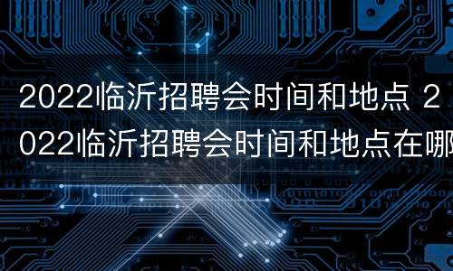 2022临沂招聘会时间和地点 2022临沂招聘会时间和地点在哪里