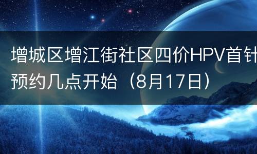增城区增江街社区四价HPV首针预约几点开始（8月17日）