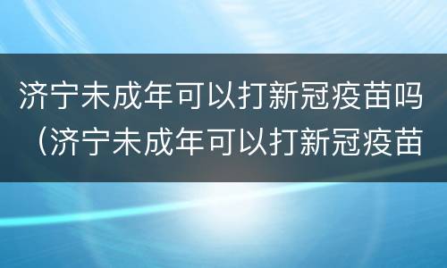 济宁未成年可以打新冠疫苗吗（济宁未成年可以打新冠疫苗吗）