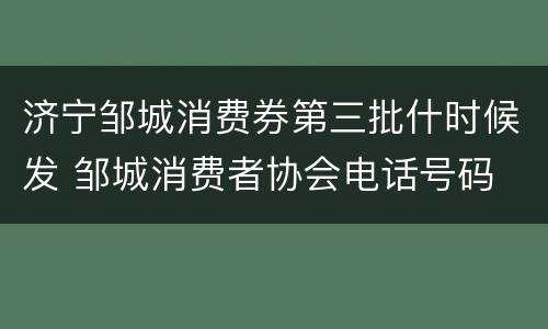 济宁邹城消费券第三批什时候发 邹城消费者协会电话号码