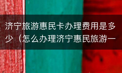 济宁旅游惠民卡办理费用是多少（怎么办理济宁惠民旅游一卡通）