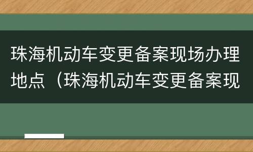 珠海机动车变更备案现场办理地点（珠海机动车变更备案现场办理地点在哪里）