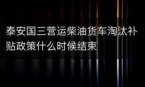泰安国三营运柴油货车淘汰补贴政策什么时候结束