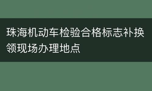珠海机动车检验合格标志补换领现场办理地点