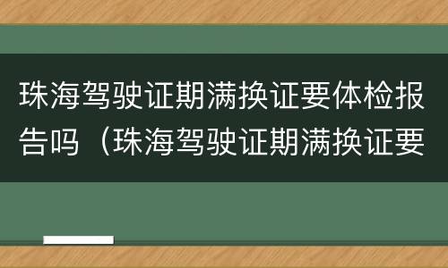 珠海驾驶证期满换证要体检报告吗（珠海驾驶证期满换证要体检报告吗现在）