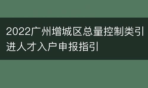 2022广州增城区总量控制类引进人才入户申报指引