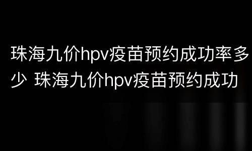 珠海九价hpv疫苗预约成功率多少 珠海九价hpv疫苗预约成功率多少