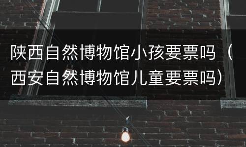陕西自然博物馆小孩要票吗（西安自然博物馆儿童要票吗）