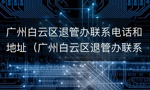 广州白云区退管办联系电话和地址（广州白云区退管办联系电话和地址是多少）