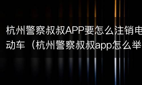 杭州警察叔叔APP要怎么注销电动车（杭州警察叔叔app怎么举报违章）