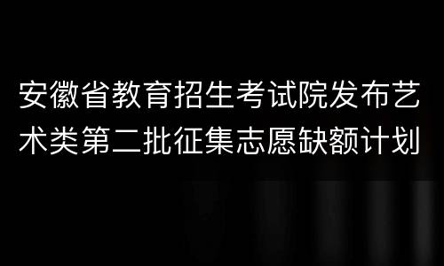 安徽省教育招生考试院发布艺术类第二批征集志愿缺额计划