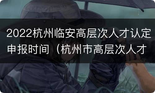2022杭州临安高层次人才认定申报时间（杭州市高层次人才认定时间）