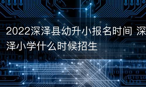 2022深泽县幼升小报名时间 深泽小学什么时候招生