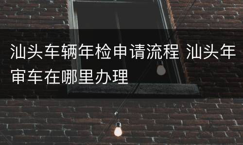 汕头车辆年检申请流程 汕头年审车在哪里办理