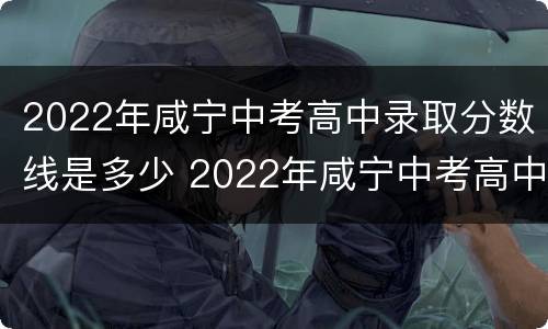 2022年咸宁中考高中录取分数线是多少 2022年咸宁中考高中录取分数线是多少啊