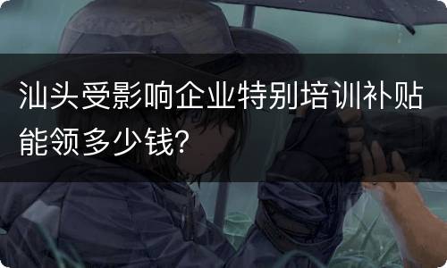 汕头受影响企业特别培训补贴能领多少钱？