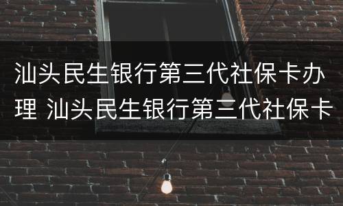 汕头民生银行第三代社保卡办理 汕头民生银行第三代社保卡办理流程