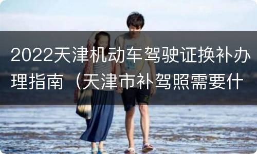 2022天津机动车驾驶证换补办理指南（天津市补驾照需要什么手续）