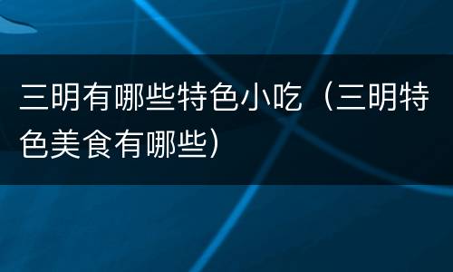 三明有哪些特色小吃（三明特色美食有哪些）