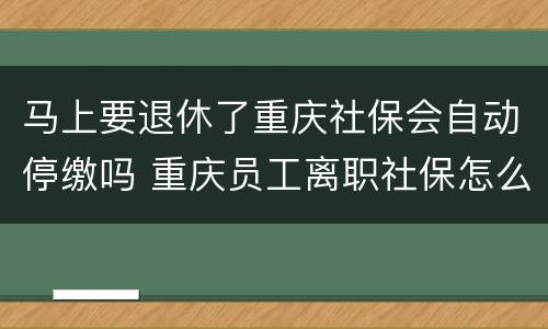 马上要退休了重庆社保会自动停缴吗 重庆员工离职社保怎么停掉