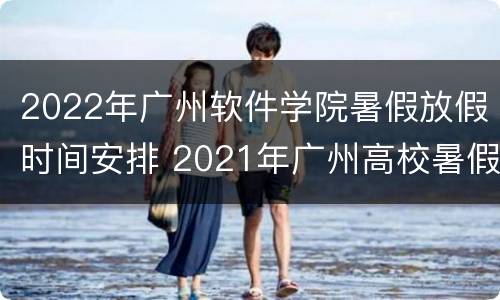 2022年广州软件学院暑假放假时间安排 2021年广州高校暑假放假时间
