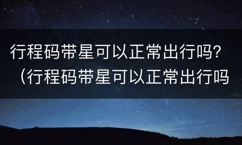 行程码带星可以正常出行吗？（行程码带星可以正常出行吗）
