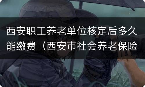 西安职工养老单位核定后多久能缴费（西安市社会养老保险缴费到几月结束）