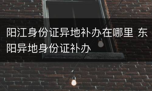 阳江身份证异地补办在哪里 东阳异地身份证补办