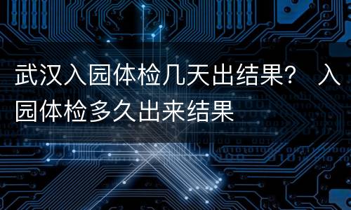 武汉入园体检几天出结果？ 入园体检多久出来结果