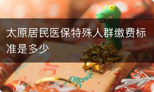 太原居民医保特殊人群缴费标准是多少