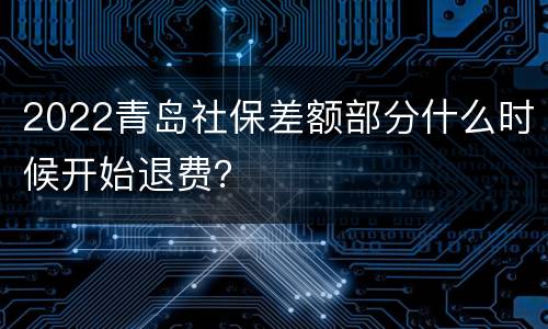 2022青岛社保差额部分什么时候开始退费？
