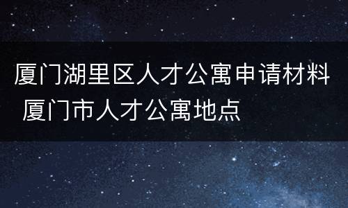 厦门湖里区人才公寓申请材料 厦门市人才公寓地点