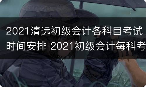 2021清远初级会计各科目考试时间安排 2021初级会计每科考试时间