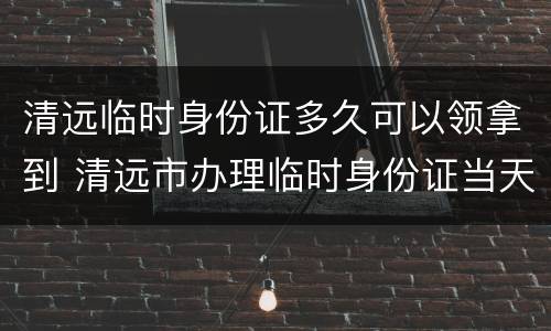 清远临时身份证多久可以领拿到 清远市办理临时身份证当天能拿到吗