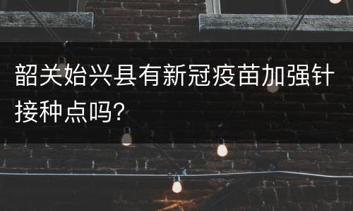韶关始兴县有新冠疫苗加强针接种点吗？