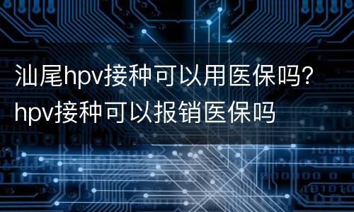 汕尾hpv接种可以用医保吗？ hpv接种可以报销医保吗