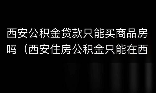 西安公积金贷款只能买商品房吗（西安住房公积金只能在西安买房吗）