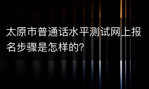 太原市普通话水平测试网上报名步骤是怎样的？
