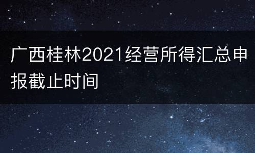 广西桂林2021经营所得汇总申报截止时间